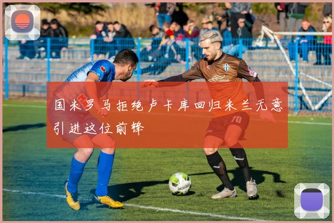 国米罗马拒绝卢卡库回归米兰无意引进这位前锋