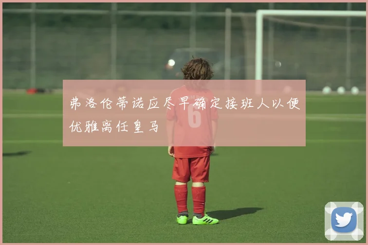 弗洛伦蒂诺应尽早确定接班人以便优雅离任皇马