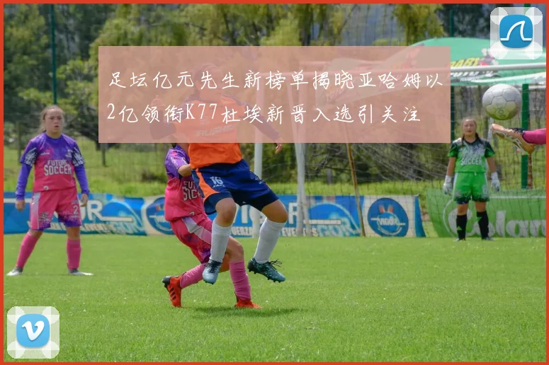 足坛亿元先生新榜单揭晓亚哈姆以2亿领衔K77杜埃新晋入选引关注