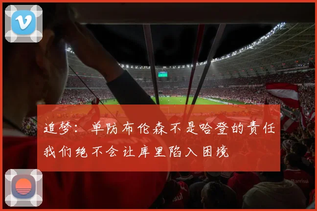 追梦：单防布伦森不是哈登的责任我们绝不会让库里陷入困境