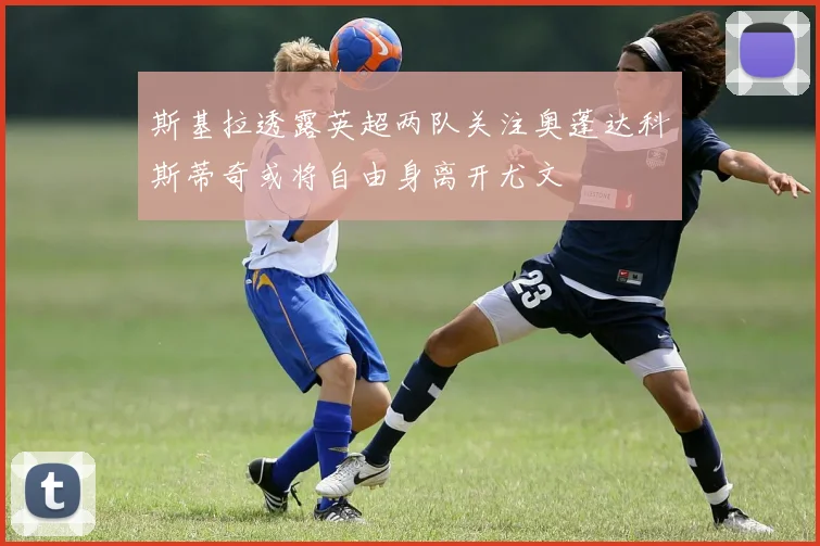 斯基拉透露英超两队关注奥蓬达科斯蒂奇或将自由身离开尤文