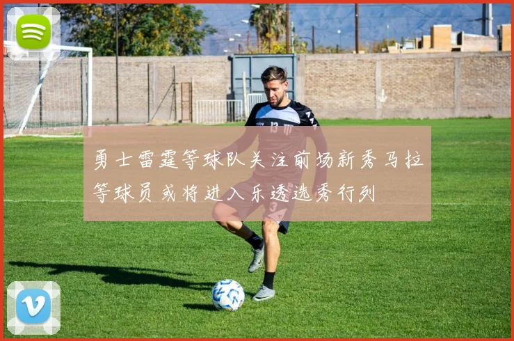 勇士雷霆等球队关注前场新秀马拉等球员或将进入乐透选秀行列