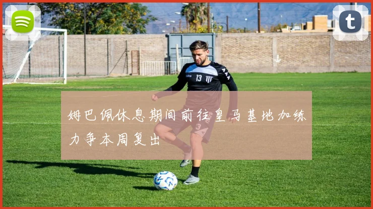 姆巴佩休息期间前往皇马基地加练力争本周复出