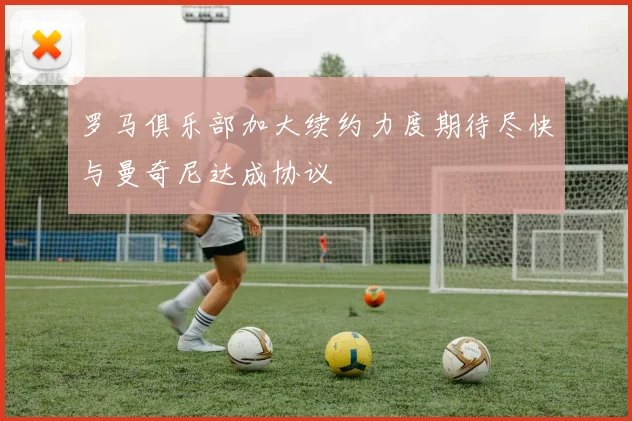 罗马俱乐部加大续约力度期待尽快与曼奇尼达成协议