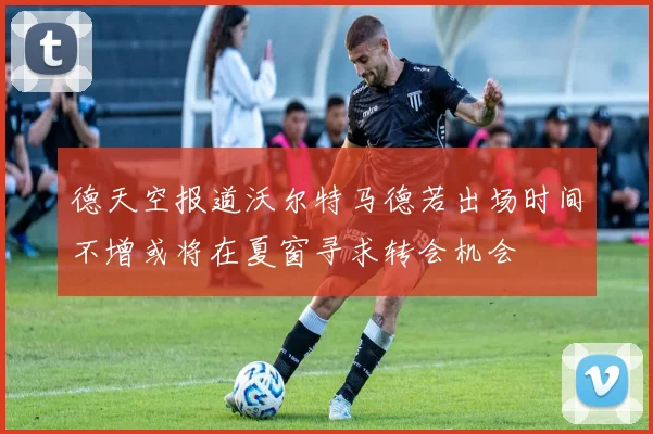 德天空报道沃尔特马德若出场时间不增或将在夏窗寻求转会机会