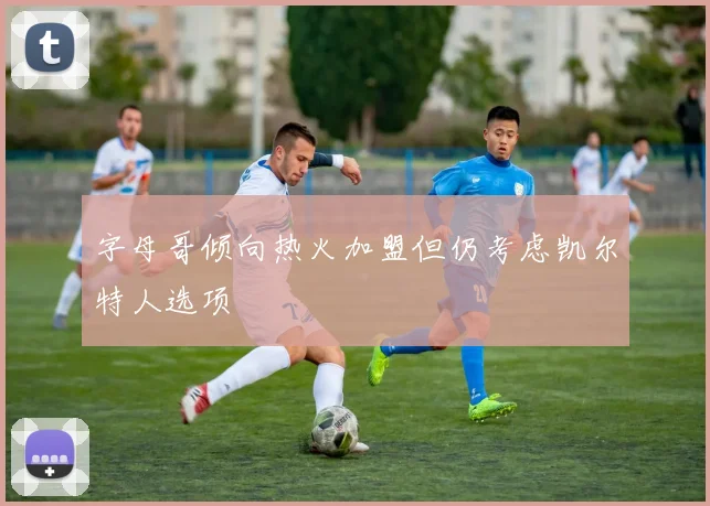 字母哥倾向热火加盟但仍考虑凯尔特人选项