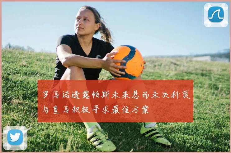 罗马诺透露帕斯未来悬而未决科莫与皇马积极寻求最佳方案