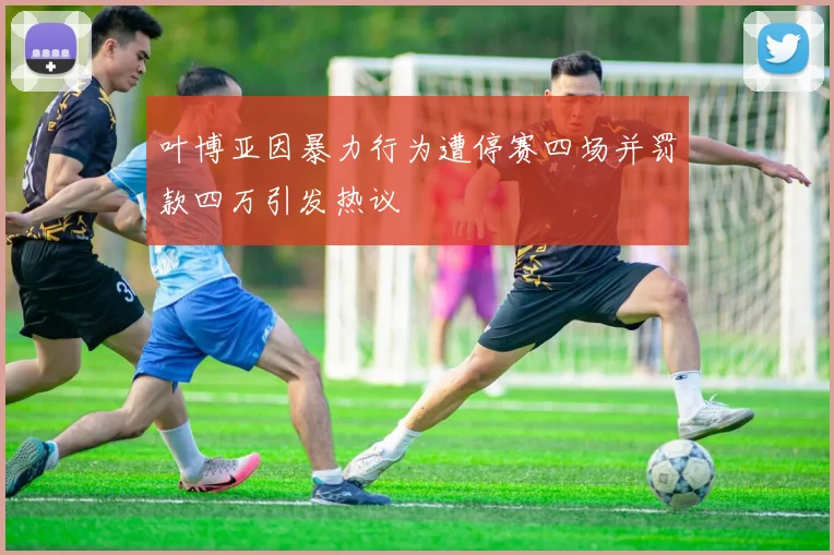 叶博亚因暴力行为遭停赛四场并罚款四万引发热议