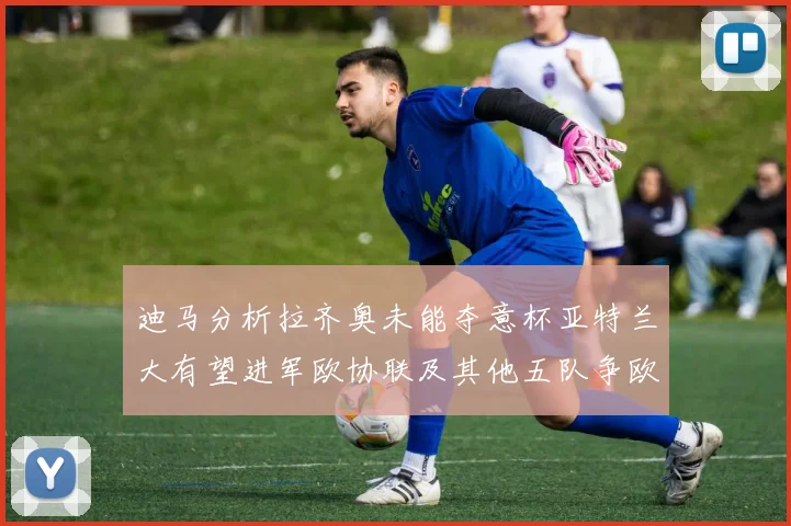 迪马分析拉齐奥未能夺意杯亚特兰大有望进军欧协联及其他五队争欧联资格
