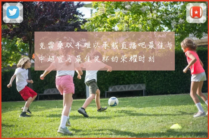 克雷桑双手难以承载直播吧最佳与中超官方最佳奖杯的荣耀时刻