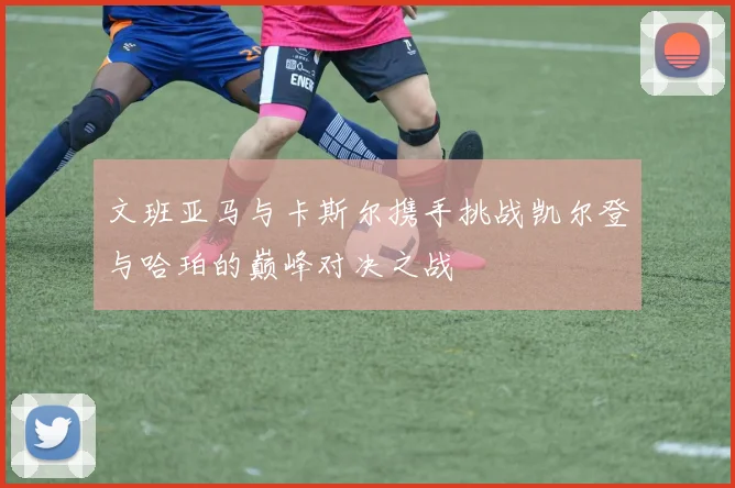 文班亚马与卡斯尔携手挑战凯尔登与哈珀的巅峰对决之战